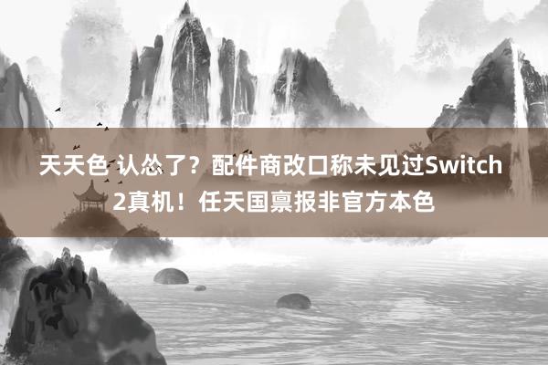 天天色 认怂了？配件商改口称未见过Switch 2真机！任天国禀报非官方本色