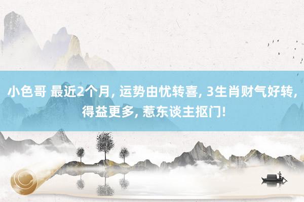 小色哥 最近2个月, 运势由忧转喜, 3生肖财气好转, 得益更多, 惹东谈主抠门!