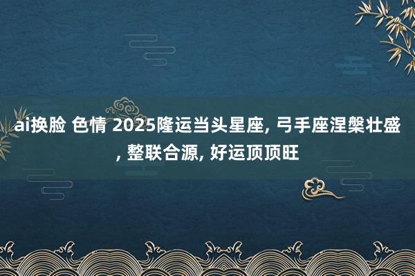 ai换脸 色情 2025隆运当头星座, 弓手座涅槃壮盛, 整联合源, 好运顶顶旺