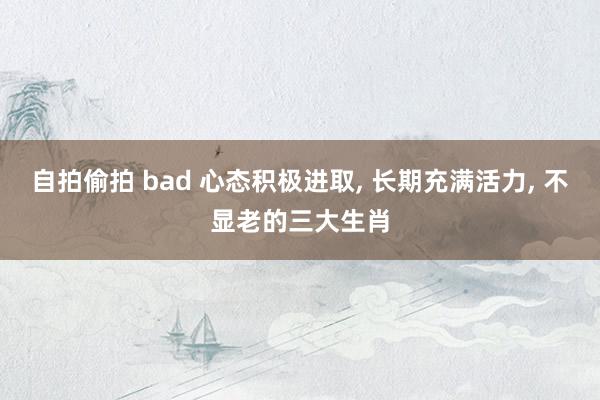 自拍偷拍 bad 心态积极进取, 长期充满活力, 不显老的三大生肖