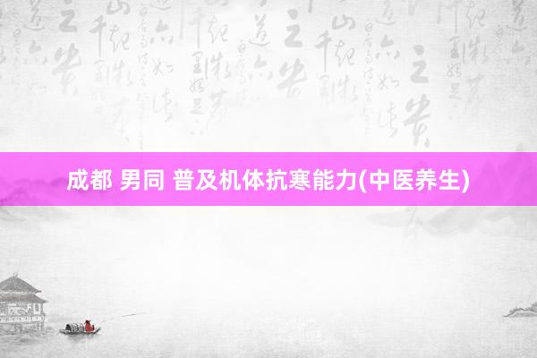 成都 男同 普及机体抗寒能力(中医养生)