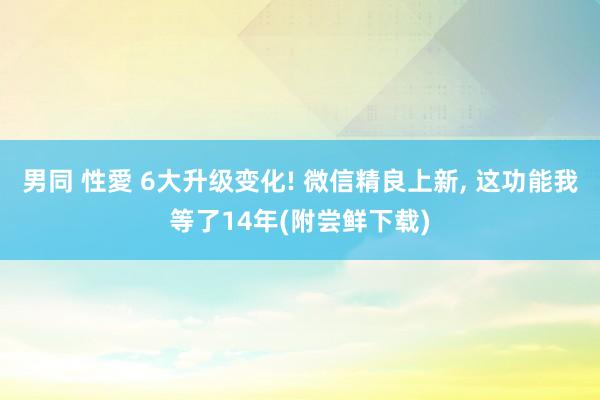 男同 性愛 6大升级变化! 微信精良上新, 这功能我等了14年(附尝鲜下载)