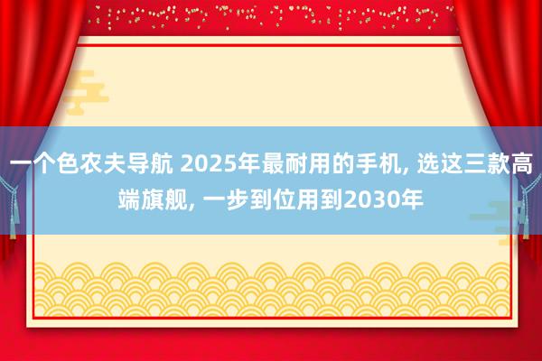 一个色农夫导航 2025年最耐用的手机, 选这三款高端旗舰, 一步到位用到2030年