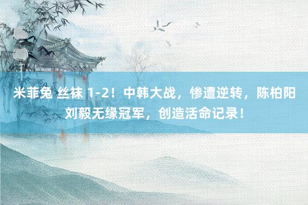 米菲兔 丝袜 1-2！中韩大战，惨遭逆转，陈柏阳刘毅无缘冠军，创造活命记录！