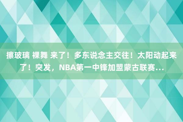 擦玻璃 裸舞 来了！多东说念主交往！太阳动起来了！突发，NBA第一中锋加盟蒙古联赛…