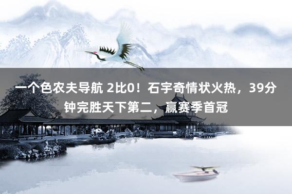 一个色农夫导航 2比0！石宇奇情状火热，39分钟完胜天下第二，赢赛季首冠