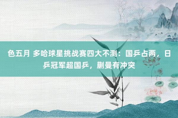 色五月 多哈球星挑战赛四大不测：国乒占两，日乒冠军超国乒，蒯曼有冲突