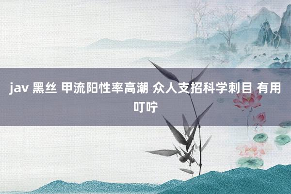 jav 黑丝 甲流阳性率高潮 众人支招科学刺目 有用叮咛