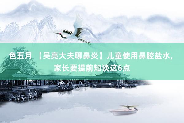 色五月 【吴亮大夫聊鼻炎】儿童使用鼻腔盐水, 家长要提前知谈这6点