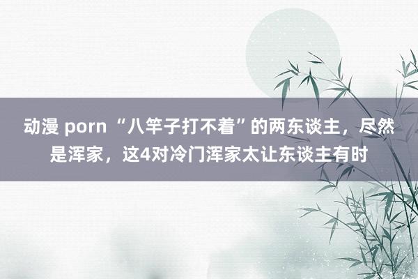 动漫 porn “八竿子打不着”的两东谈主，尽然是浑家，这4对冷门浑家太让东谈主有时