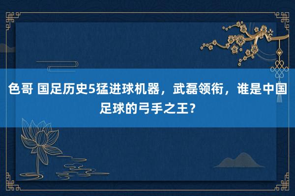 色哥 国足历史5猛进球机器，武磊领衔，谁是中国足球的弓手之王？