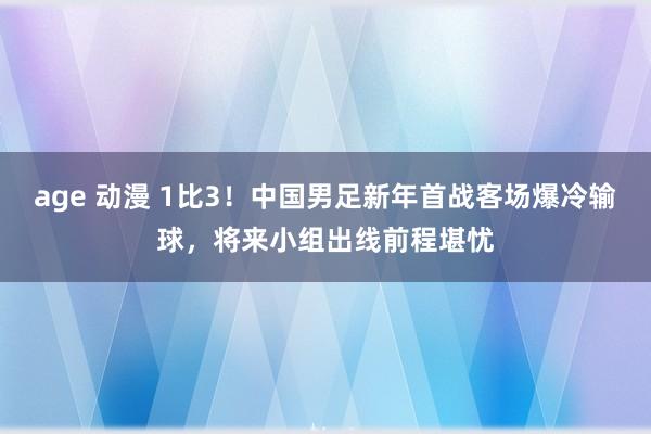 age 动漫 1比3！中国男足新年首战客场爆冷输球，将来小组出线前程堪忧