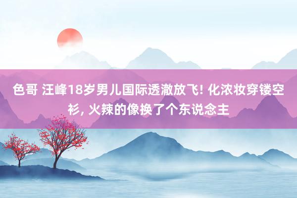 色哥 汪峰18岁男儿国际透澈放飞! 化浓妆穿镂空衫, 火辣的像换了个东说念主