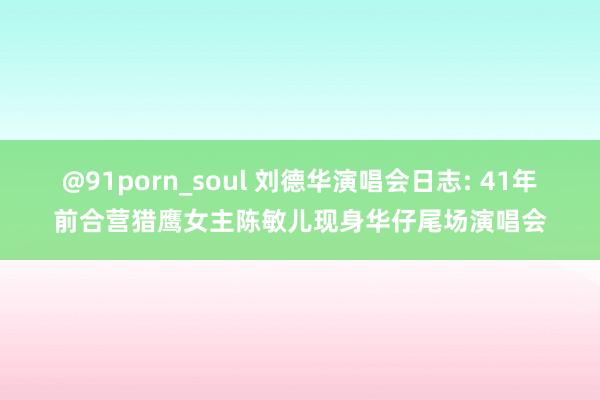 @91porn_soul 刘德华演唱会日志: 41年前合营猎鹰女主陈敏儿现身华仔尾场演唱会