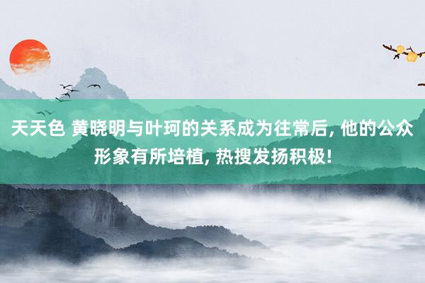 天天色 黄晓明与叶珂的关系成为往常后, 他的公众形象有所培植, 热搜发扬积极!
