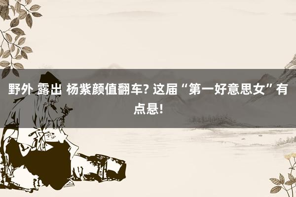 野外 露出 杨紫颜值翻车? 这届“第一好意思女”有点悬!