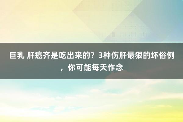 巨乳 肝癌齐是吃出来的？3种伤肝最狠的坏俗例，你可能每天作念