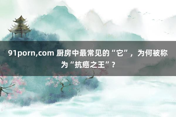 91porn,com 厨房中最常见的“它”，为何被称为“抗癌之王”？