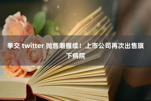 拳交 twitter 抛售潮握续！上市公司再次出售旗下病院