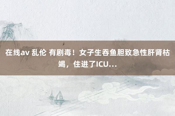 在线av 乱伦 有剧毒！女子生吞鱼胆致急性肝肾枯竭，住进了ICU…