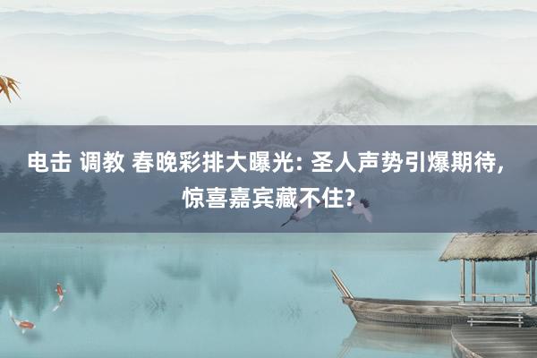 电击 调教 春晚彩排大曝光: 圣人声势引爆期待, 惊喜嘉宾藏不住?