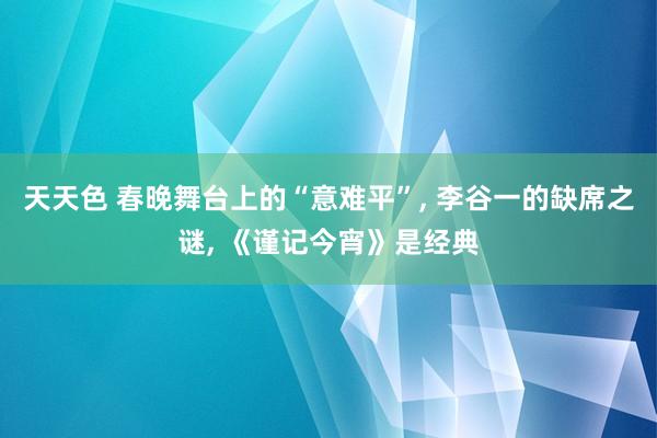 天天色 春晚舞台上的“意难平”, 李谷一的缺席之谜, 《谨记今宵》是经典