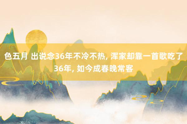 色五月 出说念36年不冷不热, 浑家却靠一首歌吃了36年, 如今成春晚常客