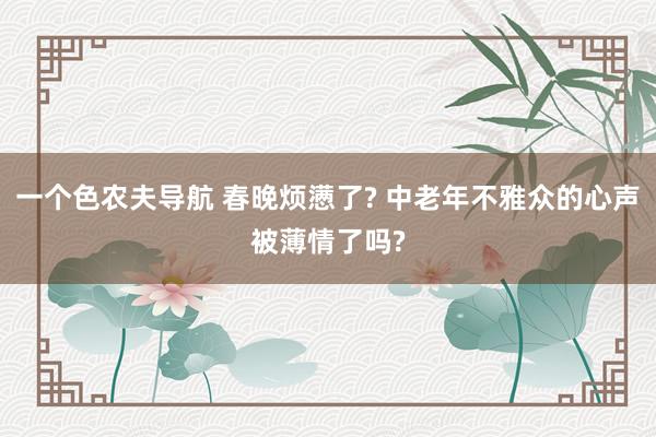一个色农夫导航 春晚烦懑了? 中老年不雅众的心声被薄情了吗?