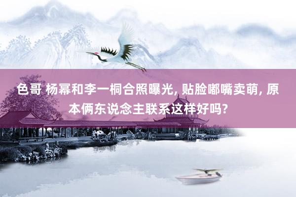 色哥 杨幂和李一桐合照曝光, 贴脸嘟嘴卖萌, 原本俩东说念主联系这样好吗?