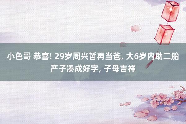 小色哥 恭喜! 29岁周兴哲再当爸, 大6岁内助二胎产子凑成好字, 子母吉祥