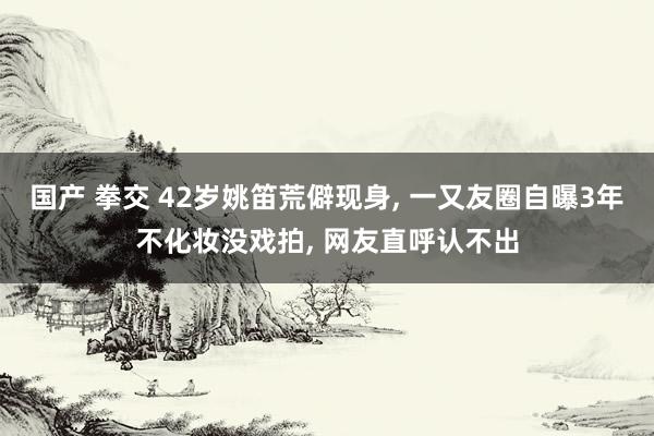 国产 拳交 42岁姚笛荒僻现身, 一又友圈自曝3年不化妆没戏拍, 网友直呼认不出