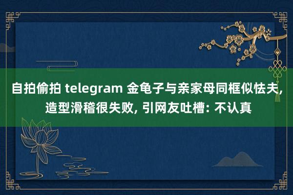 自拍偷拍 telegram 金龟子与亲家母同框似怯夫, 造型滑稽很失败, 引网友吐槽: 不认真