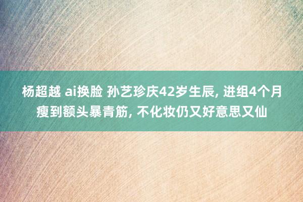 杨超越 ai换脸 孙艺珍庆42岁生辰, 进组4个月瘦到额头暴青筋, 不化妆仍又好意思又仙