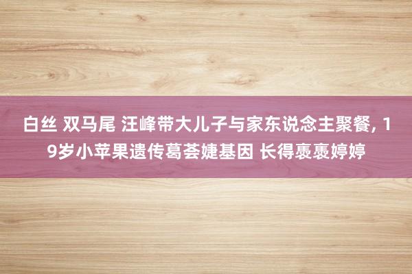 白丝 双马尾 汪峰带大儿子与家东说念主聚餐, 19岁小苹果遗传葛荟婕基因 长得褭褭婷婷