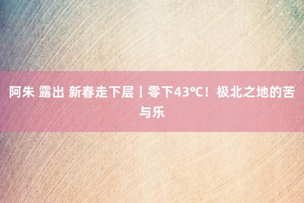 阿朱 露出 新春走下层丨零下43℃！极北之地的苦与乐