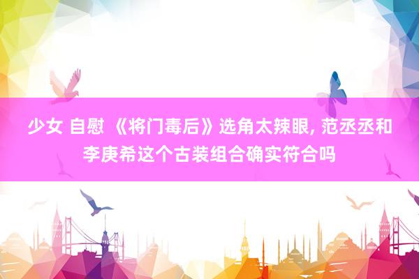 少女 自慰 《将门毒后》选角太辣眼, 范丞丞和李庚希这个古装组合确实符合吗