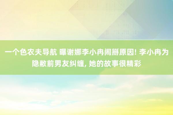 一个色农夫导航 曝谢娜李小冉闹掰原因! 李小冉为隐敝前男友纠缠, 她的故事很精彩