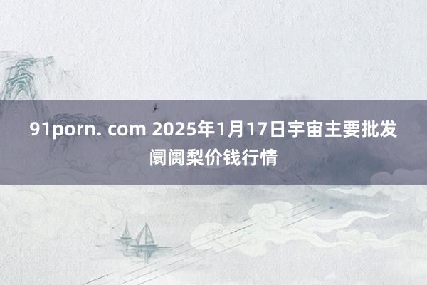 91porn. com 2025年1月17日宇宙主要批发阛阓梨价钱行情