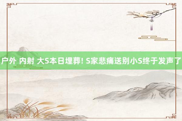户外 内射 大S本日埋葬! S家悲痛送别小S终于发声了