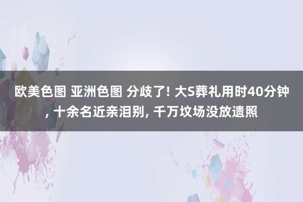 欧美色图 亚洲色图 分歧了! 大S葬礼用时40分钟, 十余名近亲泪别, 千万坟场没放遗照