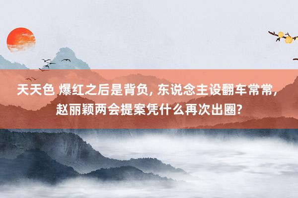 天天色 爆红之后是背负, 东说念主设翻车常常, 赵丽颖两会提案凭什么再次出圈?