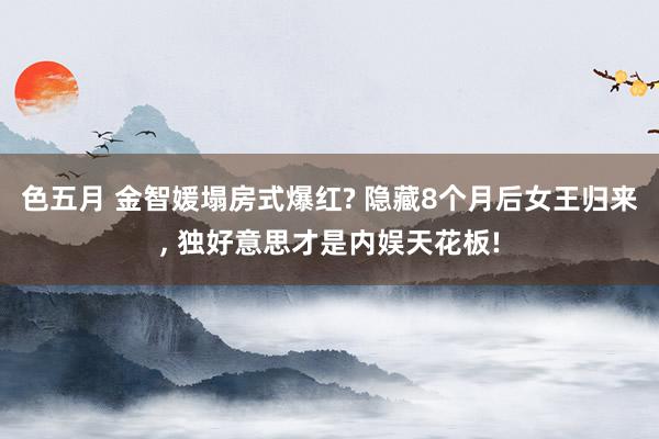 色五月 金智媛塌房式爆红? 隐藏8个月后女王归来, 独好意思才是内娱天花板!
