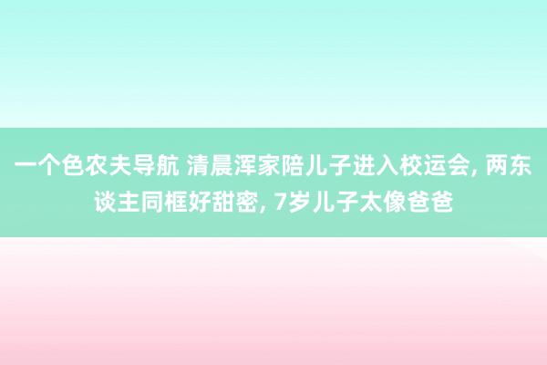 一个色农夫导航 清晨浑家陪儿子进入校运会, 两东谈主同框好甜密, 7岁儿子太像爸爸