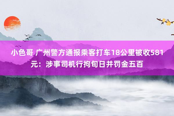 小色哥 广州警方通报乘客打车18公里被收581元：涉事司机行拘旬日并罚金五百