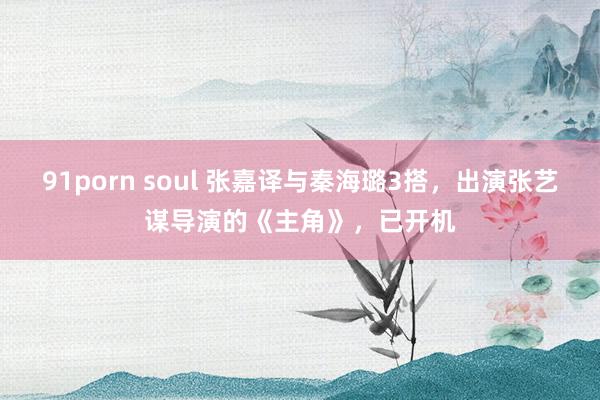 91porn soul 张嘉译与秦海璐3搭，出演张艺谋导演的《主角》，已开机