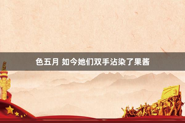 色五月 如今她们双手沾染了果酱
