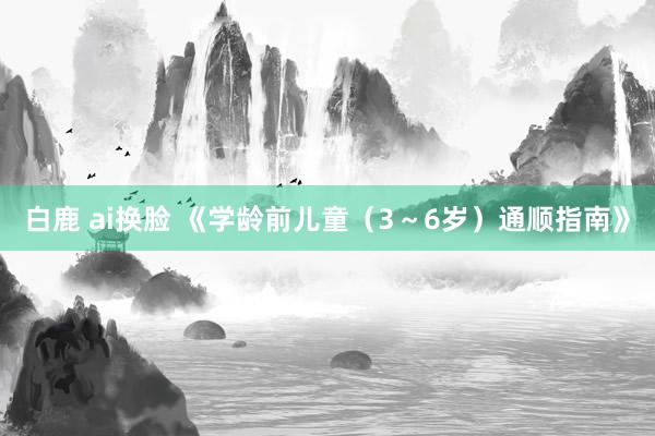 白鹿 ai换脸 《学龄前儿童（3～6岁）通顺指南》