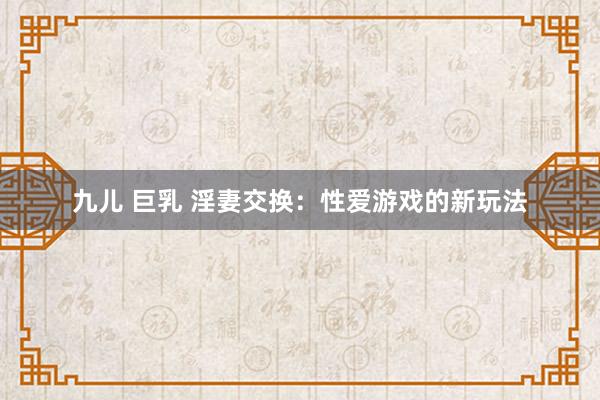 九儿 巨乳 淫妻交换：性爱游戏的新玩法