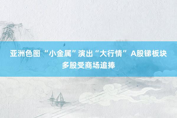 亚洲色图 “小金属”演出“大行情” A股锑板块多股受商场追捧