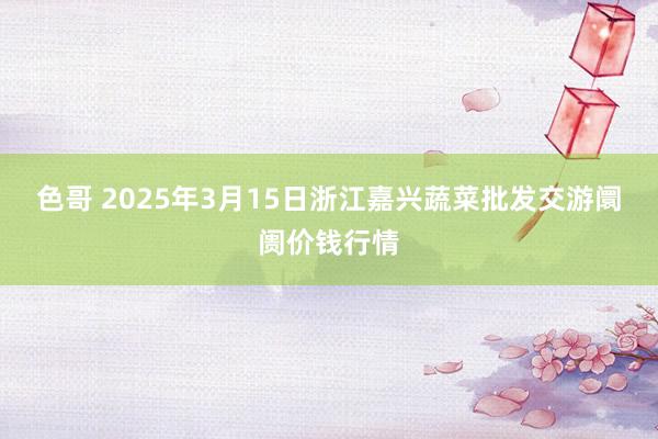 色哥 2025年3月15日浙江嘉兴蔬菜批发交游阛阓价钱行情